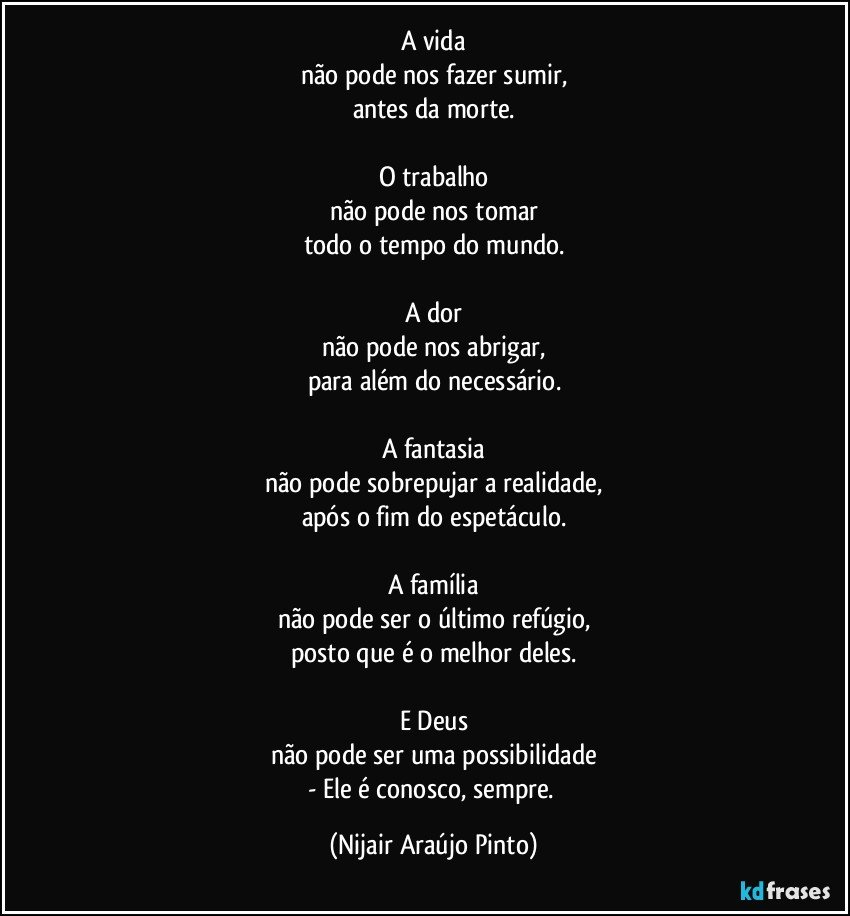 A vida
não pode nos fazer sumir,
antes da morte.

O trabalho
não pode nos tomar
todo o tempo do mundo.

A dor
não pode nos abrigar,
para além do necessário.

A fantasia
não pode sobrepujar a realidade,
após o fim do espetáculo.

A família
não pode ser o último refúgio,
posto que é o melhor deles.

E Deus
não pode ser uma possibilidade
- Ele é conosco, sempre. (Nijair Araújo Pinto)