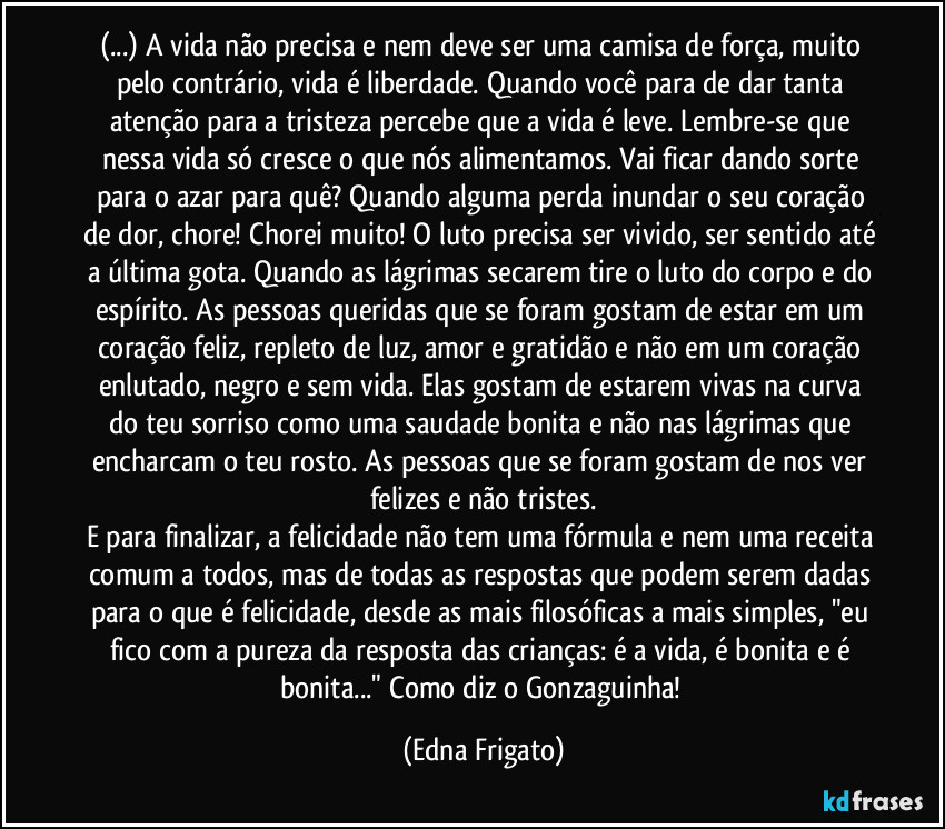 (...) A vida não precisa e nem deve ser uma camisa de força, muito pelo contrário, vida é liberdade. Quando você para de dar tanta atenção para a tristeza percebe que a vida é leve. Lembre-se que nessa vida só cresce o que nós alimentamos. Vai ficar dando sorte para o azar para quê? Quando alguma perda inundar o seu coração de dor, chore! Chorei muito! O luto precisa ser vivido, ser sentido até a última gota. Quando as lágrimas secarem tire o luto do corpo e do espírito. As pessoas queridas que se foram gostam de estar em um coração feliz, repleto de luz, amor e gratidão e não em um coração enlutado, negro e sem vida. Elas gostam de estarem vivas na curva do teu sorriso como uma saudade bonita e não nas lágrimas que encharcam o teu rosto. As pessoas que se foram gostam de nos ver felizes e não tristes.
E para finalizar, a felicidade não tem uma fórmula e nem uma receita comum a todos, mas de todas as respostas que podem serem dadas para o que é felicidade, desde as mais filosóficas a mais simples, "eu fico com a pureza da resposta das crianças: é a vida, é bonita e é bonita..." Como diz o Gonzaguinha! (Edna Frigato)
