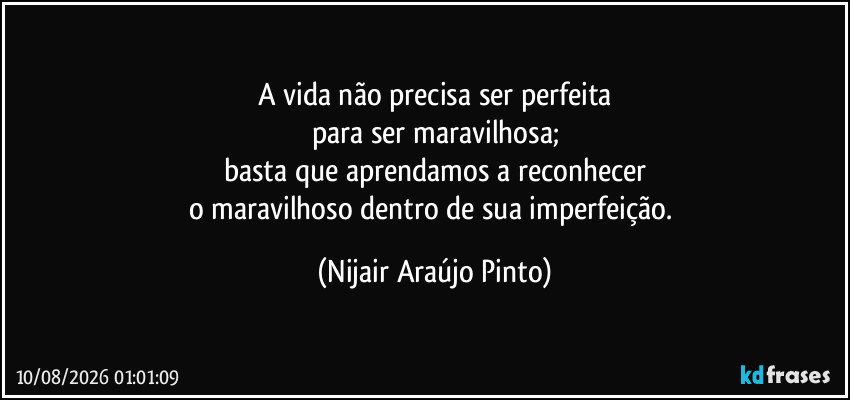 A vida não precisa ser perfeita
para ser maravilhosa;
basta que aprendamos a reconhecer
o maravilhoso dentro de sua imperfeição. (Nijair Araújo Pinto)