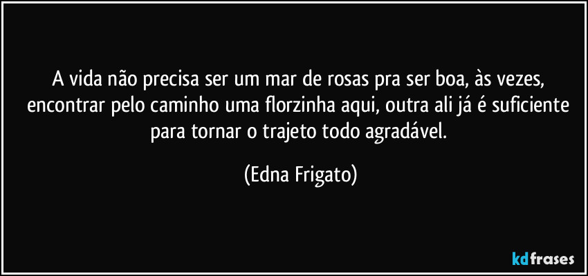 A vida não precisa ser um mar de rosas pra ser boa, às vezes, encontrar pelo caminho uma florzinha aqui, outra ali já é suficiente para tornar o trajeto todo agradável. (Edna Frigato)