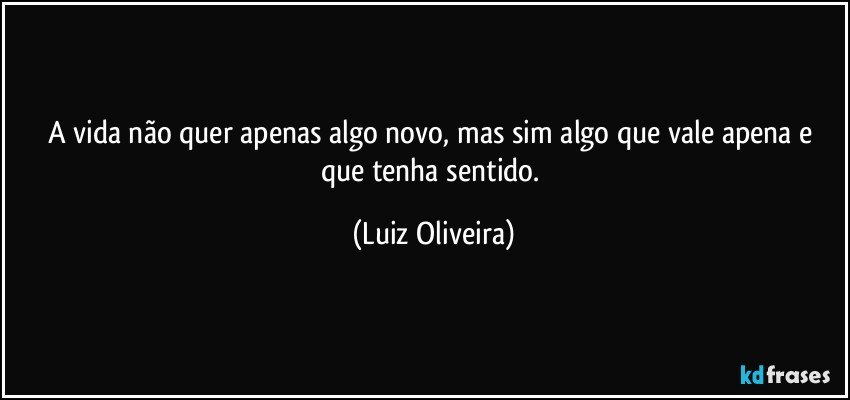 A vida não quer apenas algo novo, mas sim algo que vale apena e que tenha sentido. (Luiz Oliveira)