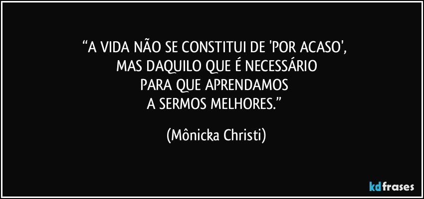 “A VIDA NÃO SE CONSTITUI DE 'POR ACASO', 
MAS DAQUILO QUE É NECESSÁRIO
PARA QUE APRENDAMOS 
A SERMOS MELHORES.” (Mônicka Christi)