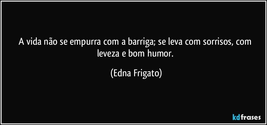 A vida não se empurra com a barriga; se leva com sorrisos, com leveza e bom humor. (Edna Frigato)