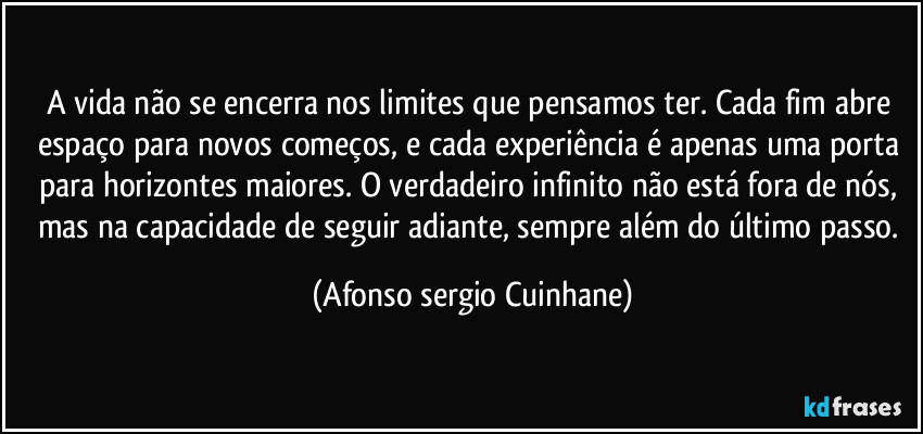 A vida não se encerra nos limites que pensamos ter. Cada fim abre espaço para novos começos, e cada experiência é apenas uma porta para horizontes maiores. O verdadeiro infinito não está fora de nós, mas na capacidade de seguir adiante, sempre além do último passo. (Afonso sergio Cuinhane)