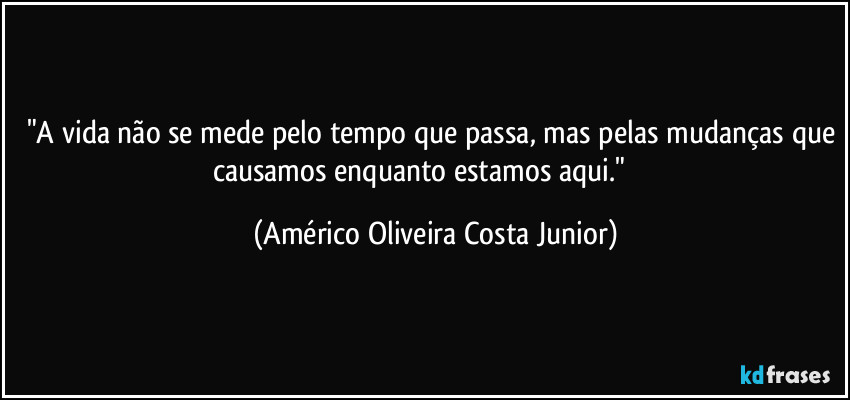 "A vida não se mede pelo tempo que passa, mas pelas mudanças que causamos enquanto estamos aqui." (Américo Oliveira Costa Junior)