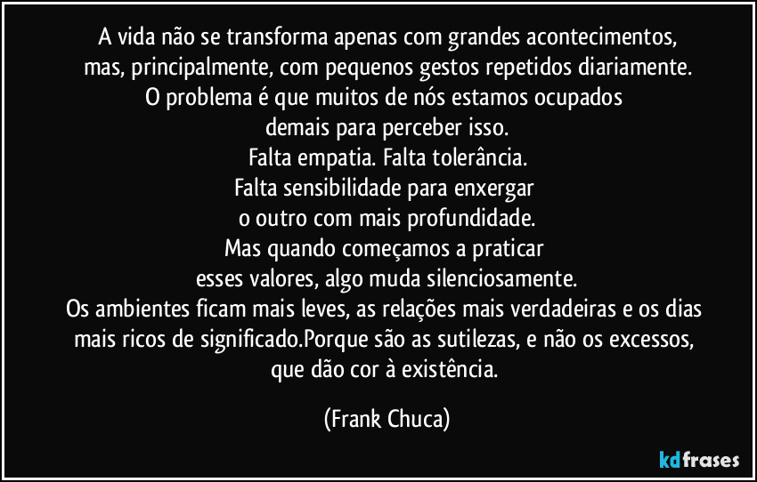 A vida não se transforma apenas com grandes acontecimentos,
mas, principalmente, com pequenos gestos repetidos diariamente.
O problema é que muitos de nós estamos ocupados 
demais para perceber isso.
Falta empatia. Falta tolerância.
Falta sensibilidade para enxergar 
o outro com mais profundidade.
Mas quando começamos a praticar 
esses valores, algo muda silenciosamente.
Os ambientes ficam mais leves, as relações mais verdadeiras e os dias mais ricos de significado.Porque são as sutilezas, e não os excessos, 
que dão cor à existência. (Frank Chuca)