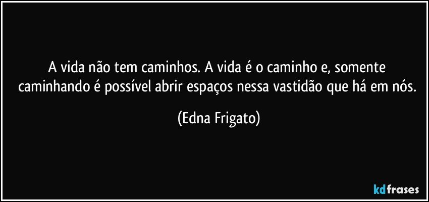 A vida não tem caminhos. A vida é o caminho e, somente caminhando é possível abrir espaços nessa vastidão que há em nós. (Edna Frigato)