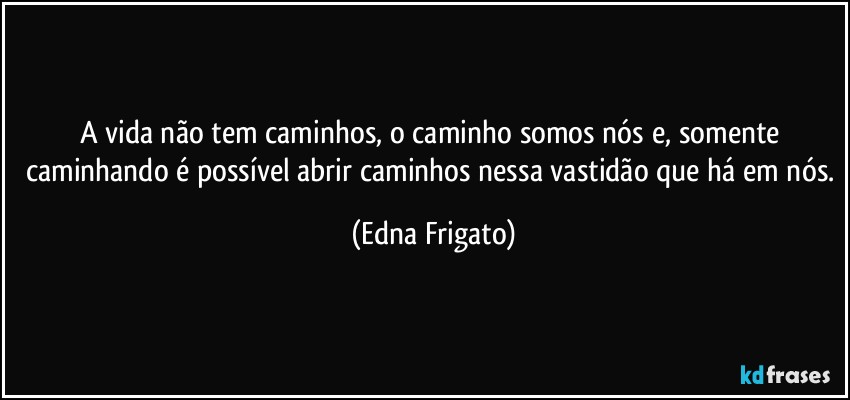 A vida não tem caminhos, o caminho somos nós e, somente caminhando é possível abrir caminhos nessa vastidão que há em nós. (Edna Frigato)