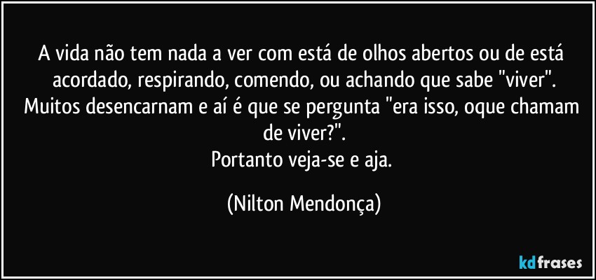 A vida não tem nada a ver com está de olhos abertos ou de está acordado, respirando, comendo, ou achando que sabe "viver".
Muitos desencarnam e aí é que se pergunta "era isso, oque chamam de viver?".
Portanto veja-se e aja. (Nilton Mendonça)