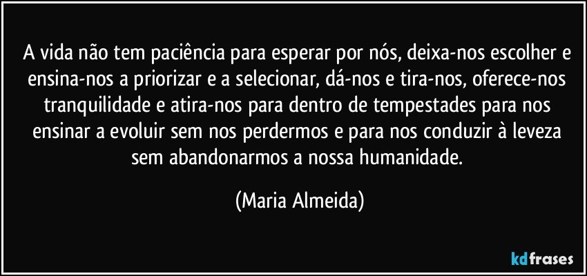A vida não tem paciência para esperar por nós, deixa-nos escolher e ensina-nos a priorizar e a selecionar, dá-nos e tira-nos, oferece-nos tranquilidade e atira-nos para dentro de tempestades para nos ensinar a evoluir sem nos perdermos e para nos conduzir à leveza sem abandonarmos a nossa humanidade. (Maria Almeida)