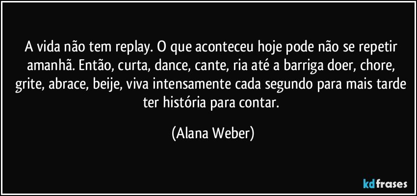 A vida não tem replay. O que aconteceu hoje pode não se repetir amanhã. Então, curta, dance, cante, ria até a barriga doer, chore, grite, abrace, beije, viva intensamente cada segundo para mais tarde ter história para contar. (Alana Weber)