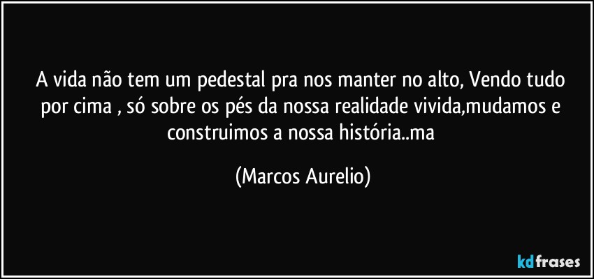 A vida não tem um pedestal  pra nos manter no alto, Vendo tudo por cima , só sobre os  pés  da nossa realidade vivida,mudamos e construimos a nossa história..ma (Marcos Aurelio)