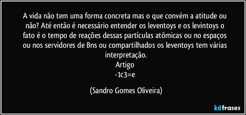 A vida não tem uma forma concreta mas o que convém a atitude ou não? Até então é necessário entender os leventoys e os levintoys o fato é o tempo de reações dessas partículas atômicas ou no espaços ou nos servidores de Bns ou compartilhados os leventoys tem várias interpretação.
Artigo 
-1c3=e (Sandro Gomes Oliveira)