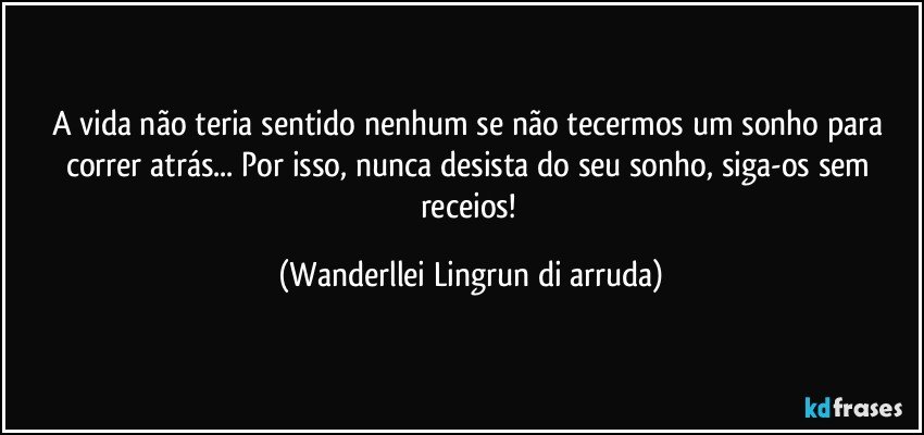 A vida não teria sentido nenhum se não tecermos um sonho para correr atrás... Por isso, nunca desista do seu sonho, siga-os sem receios! (Wanderllei Lingrun di arruda)