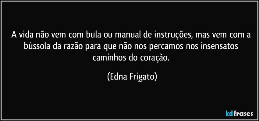 A vida não vem com bula ou manual de instruções, mas vem com a bússola da razão para que não nos percamos nos insensatos caminhos do coração. (Edna Frigato)