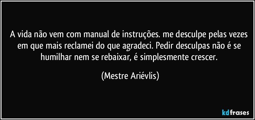 A vida não vem com manual de instruções. me desculpe pelas vezes em que mais reclamei do que agradeci. Pedir desculpas não é se humilhar nem se rebaixar, é simplesmente crescer. (Mestre Ariévlis)