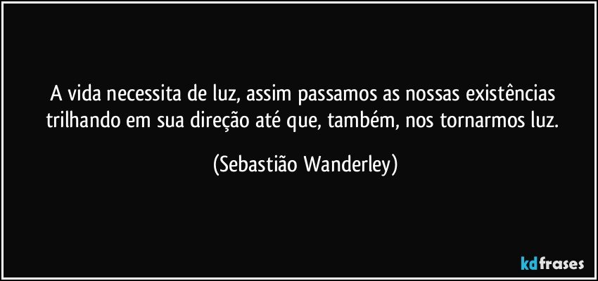 A vida necessita de luz, assim passamos as nossas existências trilhando em sua direção até que, também, nos tornarmos luz. (Sebastião Wanderley)