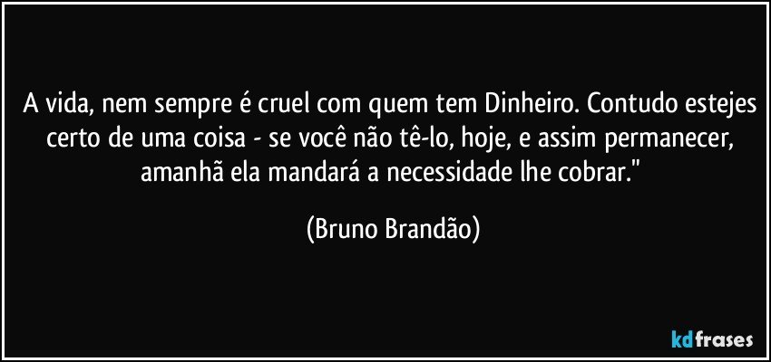 A vida, nem sempre é cruel com quem tem Dinheiro. Contudo estejes certo de uma coisa - se você não tê-lo, hoje, e assim permanecer, amanhã ela mandará a necessidade lhe cobrar." (Bruno Brandão)