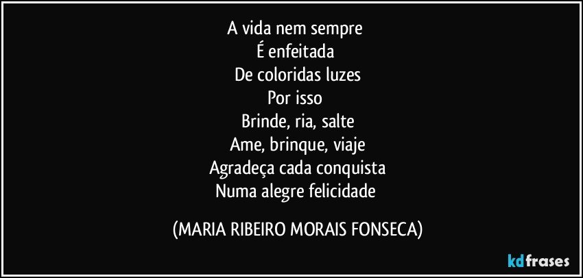 A vida nem sempre 
É enfeitada 
De coloridas luzes
Por isso 
Brinde, ria, salte
Ame, brinque, viaje
Agradeça cada conquista
Numa alegre felicidade (MARIA RIBEIRO MORAIS FONSECA)