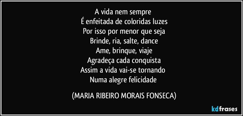 A vida nem sempre 
É enfeitada de coloridas luzes
Por isso por menor que seja
Brinde, ria, salte, dance
Ame, brinque, viaje
Agradeça cada conquista
Assim a vida vai-se tornando 
Numa alegre felicidade (MARIA RIBEIRO MORAIS FONSECA)