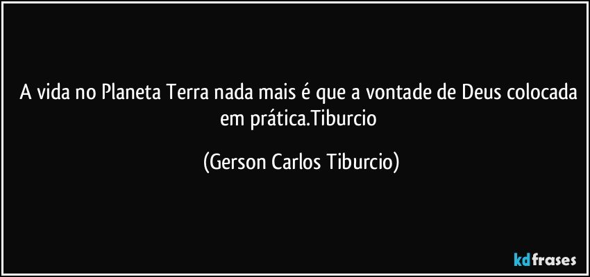 A vida no Planeta Terra nada mais é que a vontade de Deus colocada em prática.Tiburcio (Gerson Carlos Tiburcio)