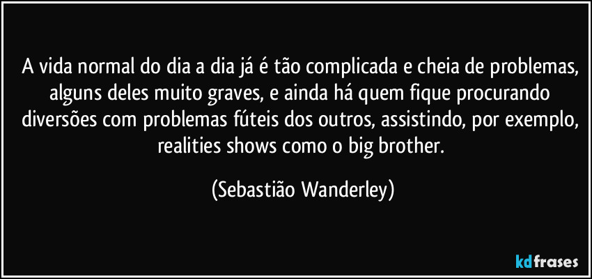 A vida normal do dia a dia já é tão complicada e cheia de problemas, alguns deles muito graves, e ainda há quem fique procurando diversões com problemas fúteis dos outros, assistindo, por exemplo, realities shows como o big brother. (Sebastião Wanderley)