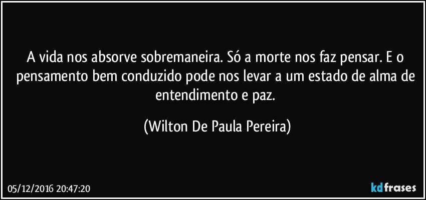A vida nos absorve sobremaneira. Só a morte nos faz pensar. E o pensamento bem conduzido pode nos levar a um estado de alma de entendimento e paz. (Wilton De Paula Pereira)