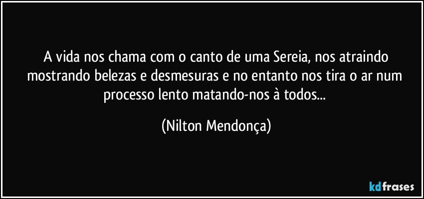 ⁠A vida nos chama com o canto de uma Sereia, nos atraindo mostrando belezas e desmesuras e no entanto nos tira o ar num processo lento matando-nos à todos... (Nilton Mendonça)