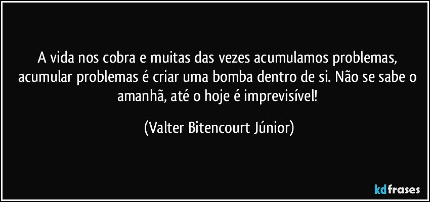 A vida nos cobra e muitas das vezes acumulamos problemas, acumular problemas é criar uma bomba dentro de si. Não se sabe o amanhã, até o hoje é imprevisível! (Valter Bitencourt Júnior)