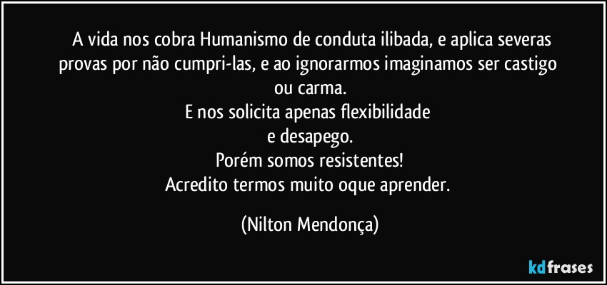 ⁠⁠A vida nos cobra Humanismo de conduta ilibada, e aplica severas provas por não cumpri-las, e ao ignorarmos imaginamos ser castigo ou carma.
E nos solicita apenas flexibilidade 
e desapego.
Porém somos resistentes!
Acredito termos muito oque aprender. (Nilton Mendonça)