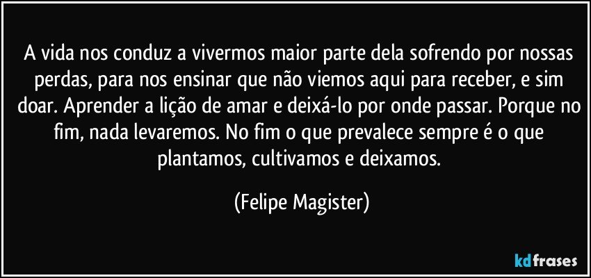 A vida nos conduz a vivermos maior parte dela sofrendo por nossas perdas, para nos ensinar que não viemos aqui para receber, e sim doar. Aprender a lição de amar e deixá-lo por onde passar. Porque no fim, nada levaremos. No fim o que prevalece sempre é o que plantamos, cultivamos e deixamos. (Felipe Magister)