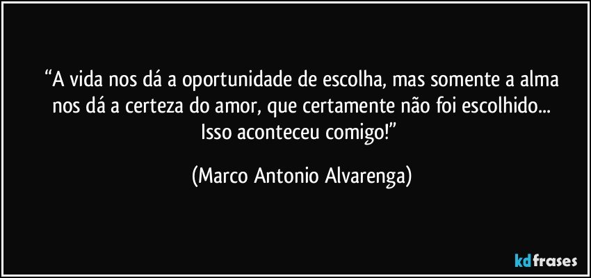 “A vida nos dá a oportunidade de escolha, mas somente a alma
nos dá a certeza do amor, que certamente não foi escolhido...
Isso aconteceu comigo!” (Marco Antonio Alvarenga)