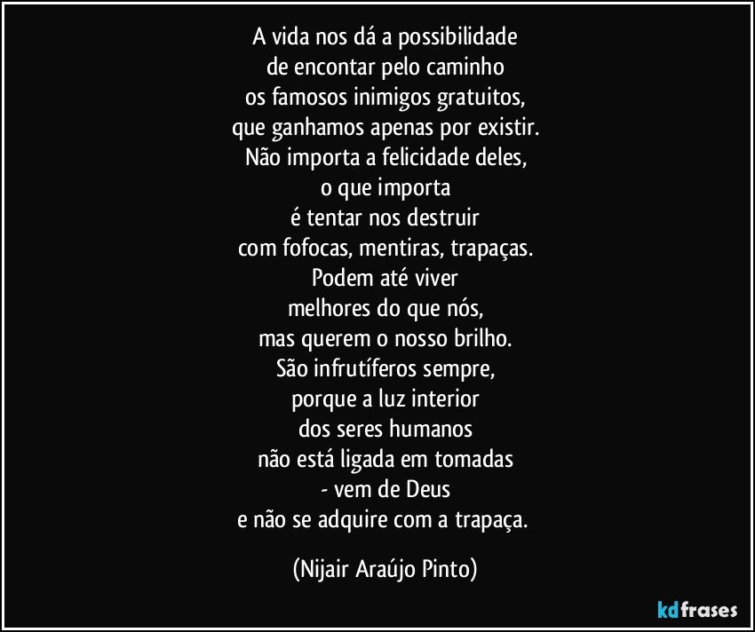 A vida nos dá a possibilidade
de encontar pelo caminho
os famosos inimigos gratuitos,
que ganhamos apenas por existir.
Não importa a felicidade deles,
o que importa
é tentar nos destruir
com fofocas, mentiras, trapaças.
Podem até viver
melhores do que nós,
mas querem o nosso brilho.
São infrutíferos sempre,
porque a luz interior
dos seres humanos
não está ligada em tomadas
- vem de Deus
e não se adquire com a trapaça. (Nijair Araújo Pinto)