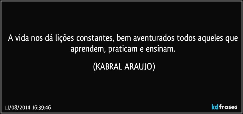 A vida nos dá lições constantes, bem aventurados todos aqueles que aprendem, praticam e ensinam. (KABRAL ARAUJO)