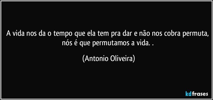 A vida nos da o tempo que ela tem pra dar e não nos cobra permuta, nós é que permutamos a vida. . (Antonio Oliveira)