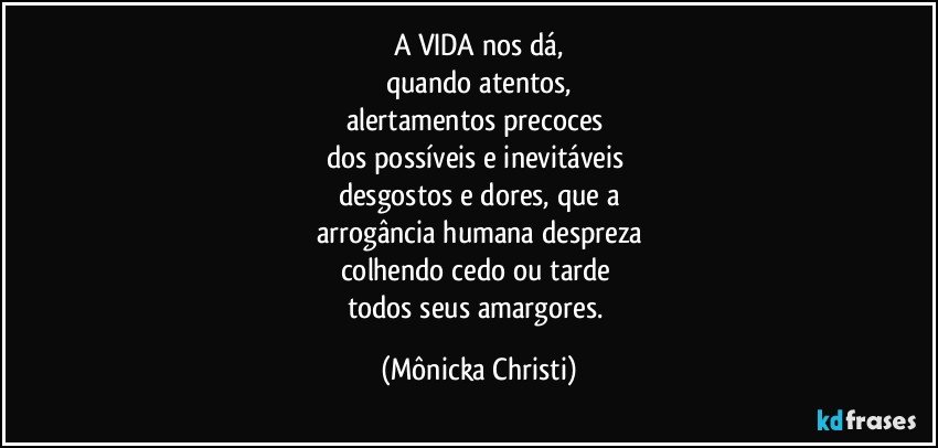 A VIDA nos dá,
quando atentos,
alertamentos precoces 
dos possíveis e inevitáveis 
desgostos e dores, que a
arrogância humana despreza
colhendo cedo ou tarde 
todos seus amargores. (Mônicka Christi)