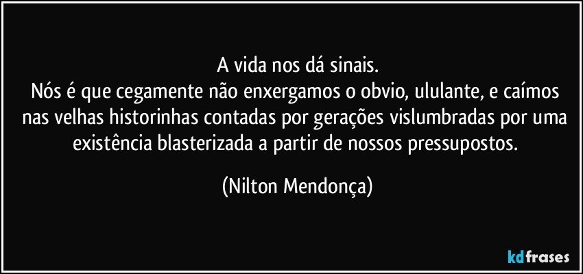 A vida nos dá sinais.
Nós é que cegamente não enxergamos o obvio, ululante, e caímos nas velhas historinhas contadas por gerações vislumbradas por uma existência blasterizada a partir de nossos pressupostos. (Nilton Mendonça)