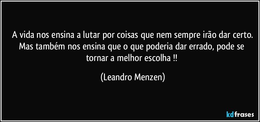 A vida nos ensina a lutar por coisas que nem sempre irão dar certo.
Mas também nos ensina que o que poderia dar errado, pode se tornar a melhor escolha !! (Leandro Menzen)