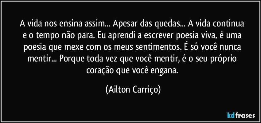 A vida  nos  ensina  assim...  Apesar   das  quedas...  A vida continua   e o tempo  não para.  Eu  aprendi  a  escrever   poesia  viva, é uma  poesia  que mexe  com  os meus sentimentos.  É  só  você nunca mentir...  Porque toda  vez que você   mentir,  é o seu  próprio  coração que  você    engana. (Ailton Carriço)