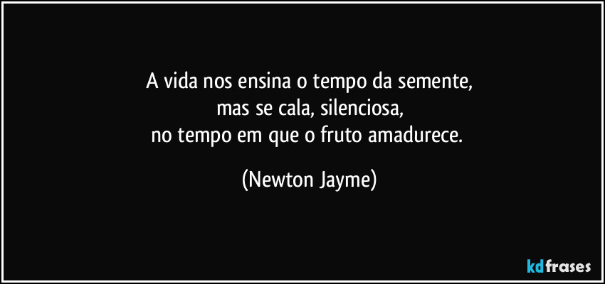 A vida nos ensina o tempo da semente,
mas se cala, silenciosa,
no tempo em que o fruto amadurece. (Newton Jayme)