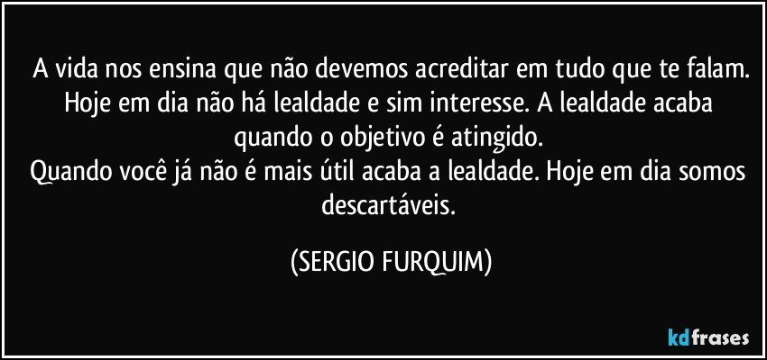 A vida nos ensina que não devemos acreditar em tudo que te falam.
Hoje em dia não há lealdade e sim interesse. A lealdade acaba quando o objetivo é atingido. 
Quando você já não é mais útil acaba a lealdade. Hoje em dia somos descartáveis. (SERGIO FURQUIM)