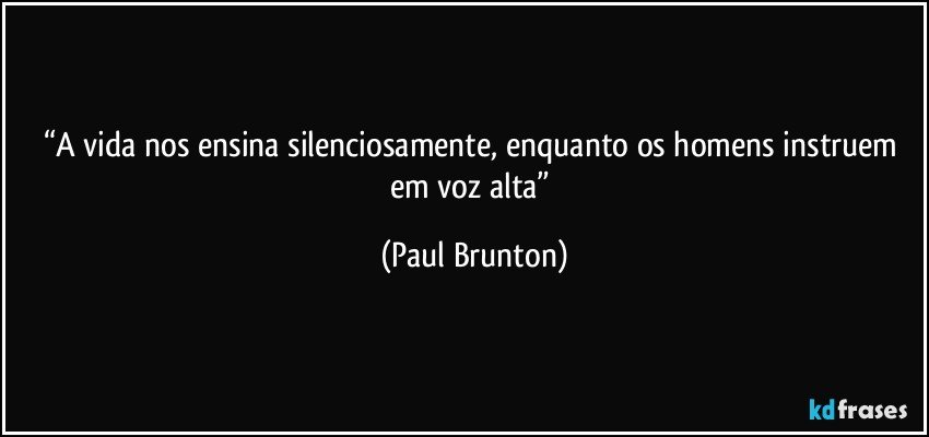 “A vida nos ensina silenciosamente, enquanto os homens instruem em voz alta” (Paul Brunton)