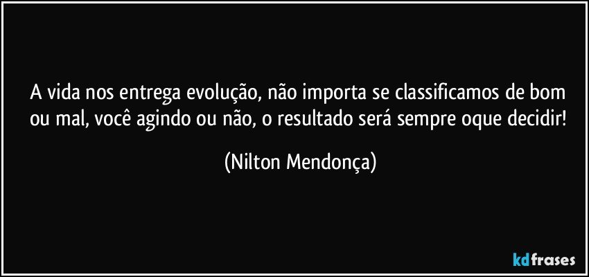 A vida nos entrega evolução, não importa se classificamos de bom ou mal, você agindo ou não, o resultado será sempre oque decidir! (Nilton Mendonça)