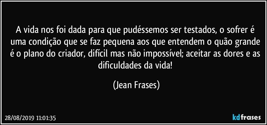 A vida nos foi dada para que pudéssemos ser testados, o sofrer é uma condição que se faz pequena aos que entendem o quão grande é o plano do criador, difícil mas não impossível; aceitar as dores e as dificuldades da vida! (Jean Frases)