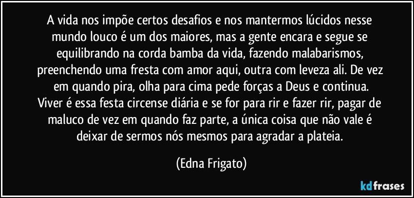 A vida nos impõe certos desafios e nos mantermos lúcidos nesse mundo louco é um dos maiores, mas a gente encara e segue se equilibrando na corda bamba da vida, fazendo malabarismos, preenchendo uma fresta com amor aqui, outra com leveza ali. De vez em quando pira, olha para cima pede forças a Deus e continua.
Viver é essa festa circense diária e se for para rir e fazer rir, pagar de maluco de vez em quando faz parte, a única coisa que não vale é deixar de sermos nós mesmos para agradar a plateia. (Edna Frigato)