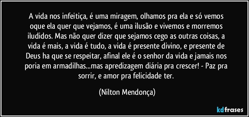 A vida nos infeitiça, é uma miragem, olhamos pra ela e só vemos oque ela quer que vejamos, é uma ilusão e vivemos e morremos iludidos. Mas não quer dizer que sejamos cego as outras coisas, a vida é mais, a vida é tudo, a vida é presente divino, e presente de Deus ha que se respeitar, afinal ele é o senhor da vida e jamais nos poria em armadilhas...mas apredizagem diária pra crescer! - Paz pra sorrir, e amor pra felicidade ter. (Nilton Mendonça)