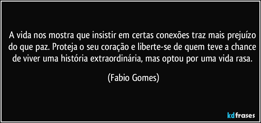 A vida nos mostra que insistir em certas conexões traz mais prejuízo do que paz. Proteja o seu coração e liberte-se de quem teve a chance de viver uma história extraordinária, mas optou por uma vida rasa. (Fabio Gomes)