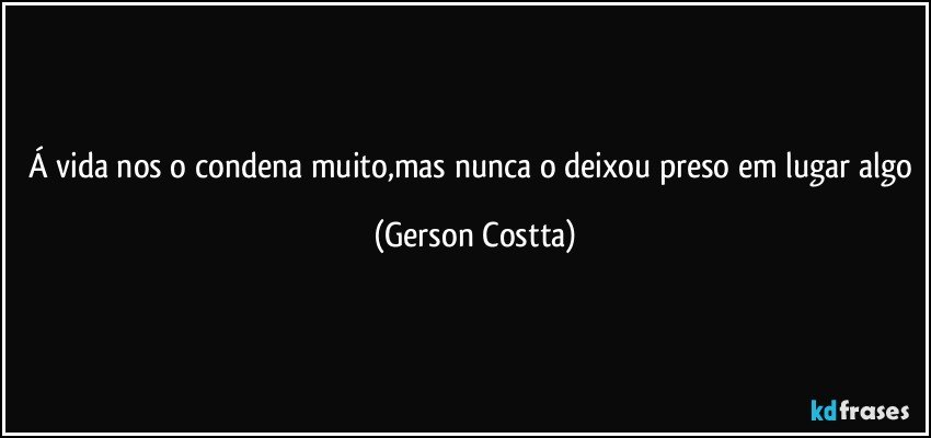 Á vida nos o condena muito,mas nunca o deixou preso em lugar algo (Gerson Costta)