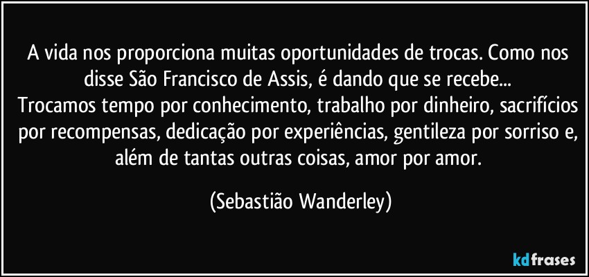 A vida nos proporciona muitas oportunidades de trocas. Como nos disse São Francisco de Assis, é dando que se recebe... 
Trocamos tempo por conhecimento, trabalho por dinheiro, sacrifícios por recompensas, dedicação por experiências, gentileza por sorriso e, além de tantas outras coisas, amor por amor. (Sebastião Wanderley)