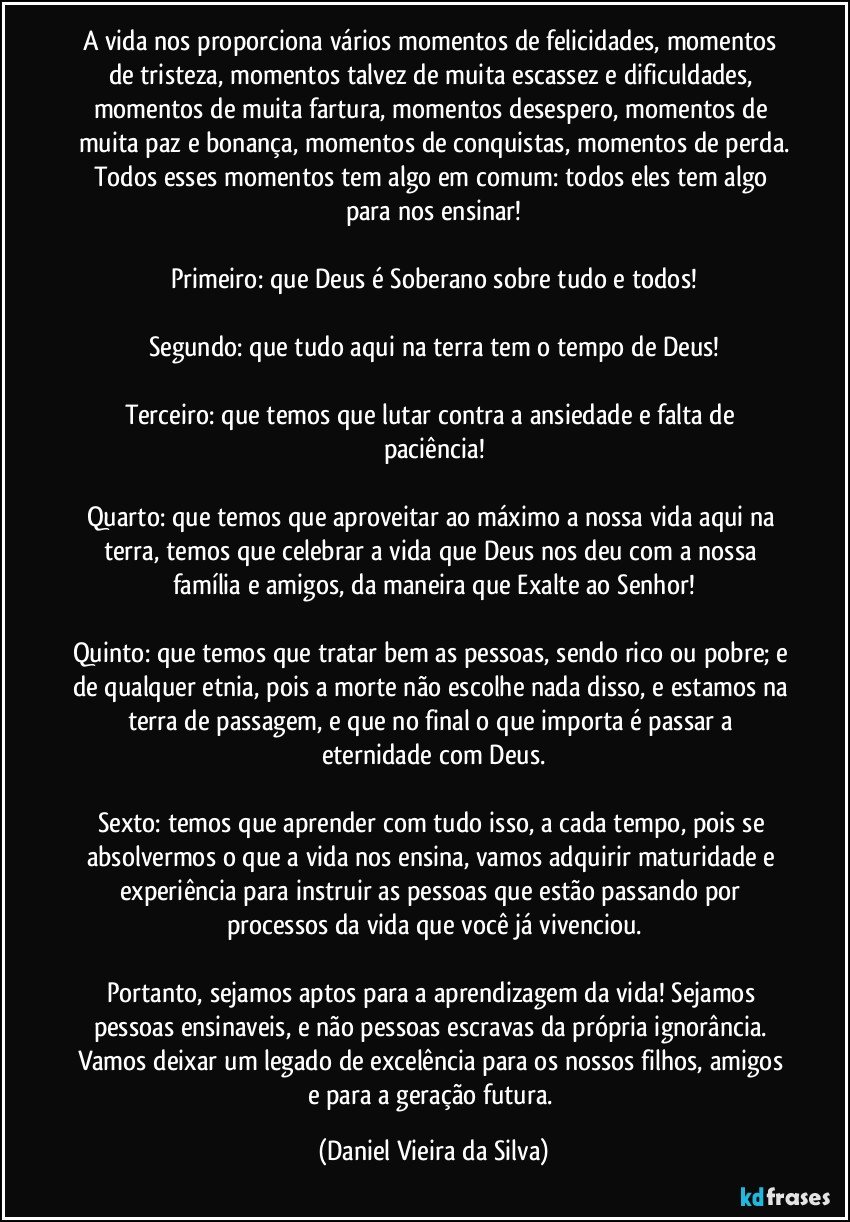 A vida nos proporciona vários momentos de felicidades, momentos de tristeza, momentos talvez de muita escassez e dificuldades, momentos de muita fartura, momentos desespero, momentos de muita paz e bonança, momentos de conquistas, momentos de perda.
Todos esses momentos tem algo em comum: todos eles tem algo para nos ensinar!

Primeiro: que Deus é Soberano sobre tudo e todos!

Segundo: que tudo aqui na terra tem o tempo de Deus!

Terceiro: que temos que lutar contra a ansiedade e falta de paciência!

Quarto: que temos que aproveitar ao máximo a nossa vida aqui na terra, temos que celebrar a vida que Deus nos deu com a nossa família e amigos, da maneira que Exalte ao Senhor!

Quinto: que temos que tratar bem as pessoas, sendo rico ou pobre; e de qualquer etnia, pois a morte não escolhe nada disso, e estamos na terra de passagem, e que no final o que importa é passar a eternidade com Deus.

Sexto: temos que aprender com tudo isso, a cada tempo, pois se absolvermos o que a vida nos ensina, vamos adquirir maturidade e experiência para instruir as pessoas que estão passando por processos da vida que você já vivenciou.

Portanto, sejamos aptos para a aprendizagem da vida! Sejamos pessoas ensinaveis, e não pessoas escravas da própria ignorância. 
Vamos deixar um legado de excelência para os nossos filhos, amigos e para a geração futura. (Daniel Vieira da Silva)